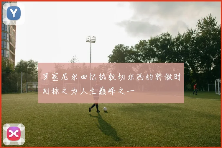 罗塞尼尔回忆执教切尔西的骄傲时刻称之为人生巅峰之一