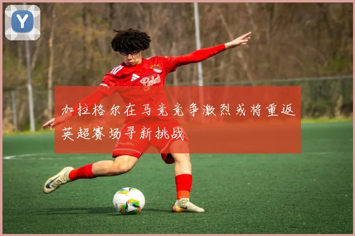 加拉格尔在马竞竞争激烈或将重返英超赛场寻新挑战