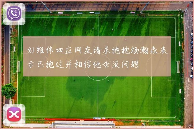 刘维伟回应网友请求抱抱杨瀚森表示已抱过并相信他会没问题