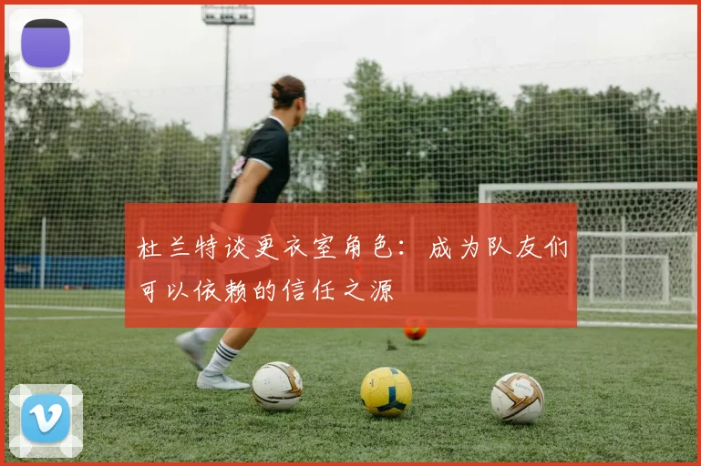 杜兰特谈更衣室角色：成为队友们可以依赖的信任之源