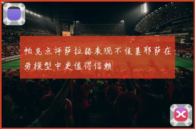 帕克点评萨拉赫表现不佳基耶萨在劳模型中更值得信赖