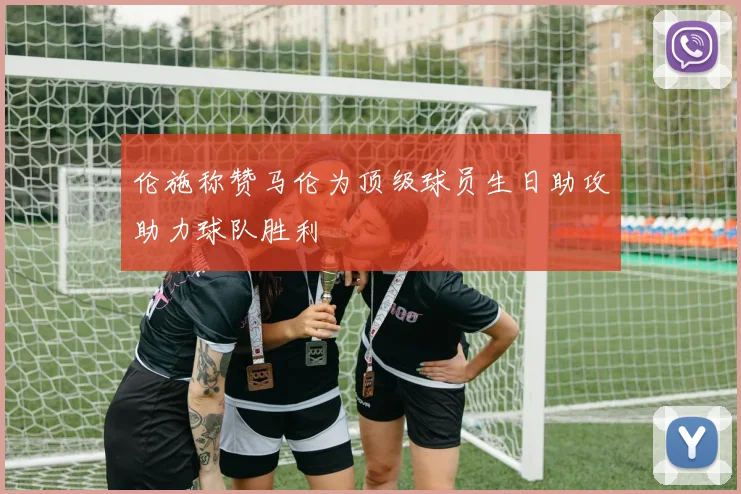 伦施称赞马伦为顶级球员生日助攻助力球队胜利