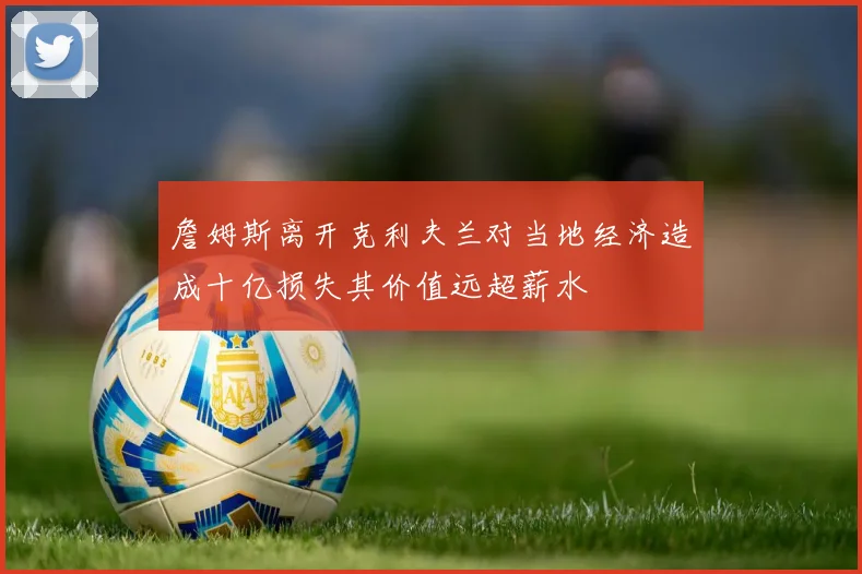 詹姆斯离开克利夫兰对当地经济造成十亿损失其价值远超薪水