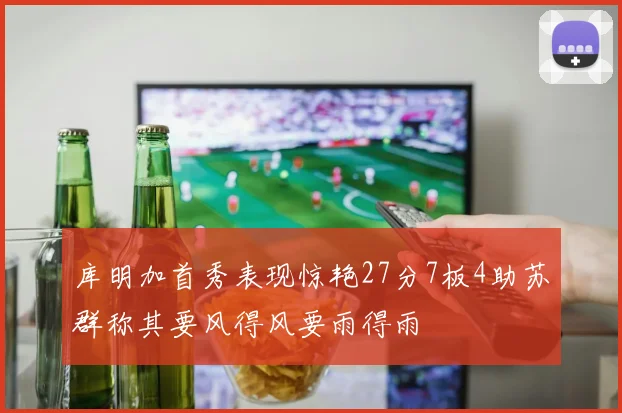 库明加首秀表现惊艳27分7板4助苏群称其要风得风要雨得雨
