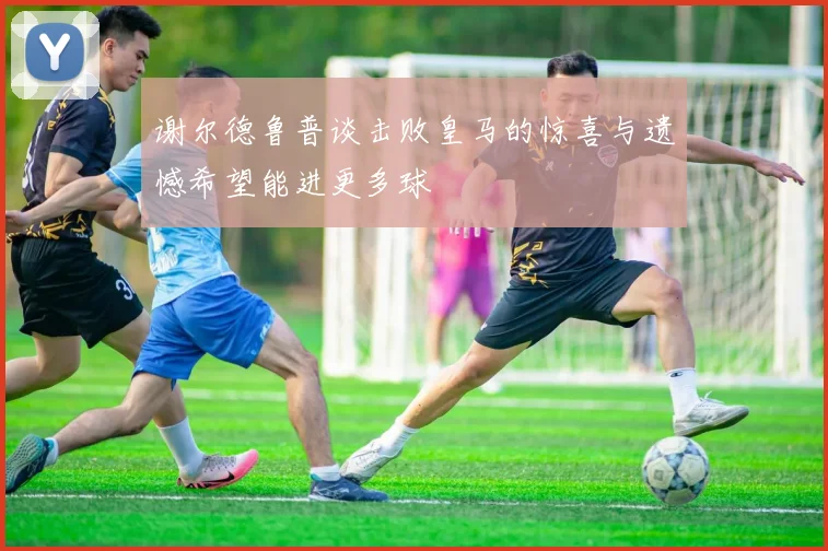 谢尔德鲁普谈击败皇马的惊喜与遗憾希望能进更多球