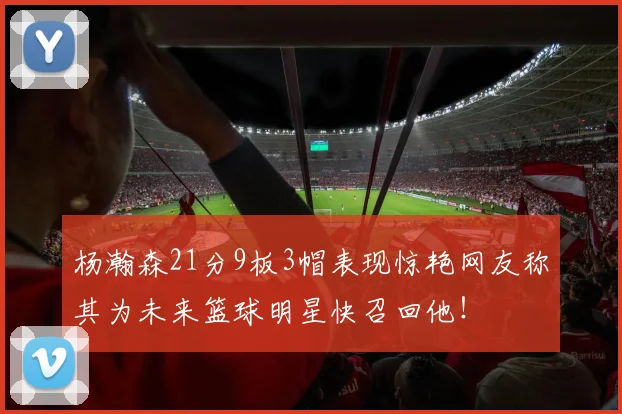 杨瀚森21分9板3帽表现惊艳网友称其为未来篮球明星快召回他！