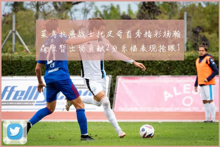 菜鸟抗癌战士托皮奇首秀精彩杨瀚森短暂出场贡献2分乐福表现抢眼14分钟斩获11分2助