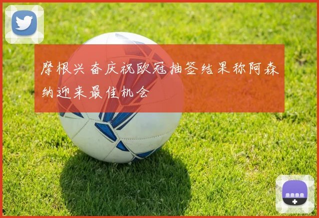 摩根兴奋庆祝欧冠抽签结果称阿森纳迎来最佳机会