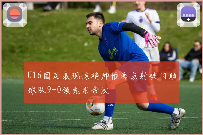 U16国足表现惊艳帅惟浩点射破门助球队9-0领先东帝汶